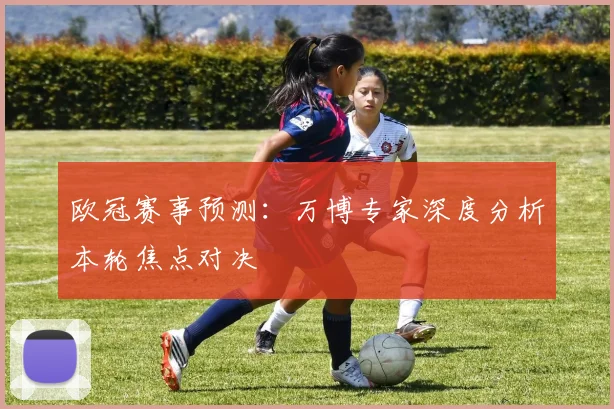 欧冠赛事预测：万博专家深度分析本轮焦点对决