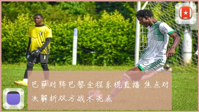 巴萨对阵巴黎全程乐视直播 焦点对决解析双方战术亮点