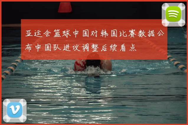 亚运会篮球中国对韩国比赛数据公布中国队进攻调整后续看点