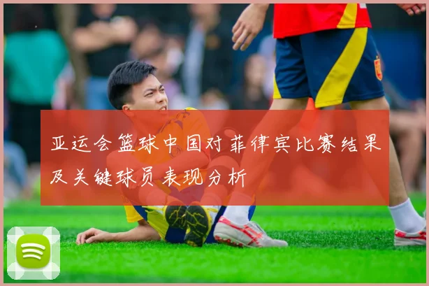 亚运会篮球中国对菲律宾比赛结果及关键球员表现分析