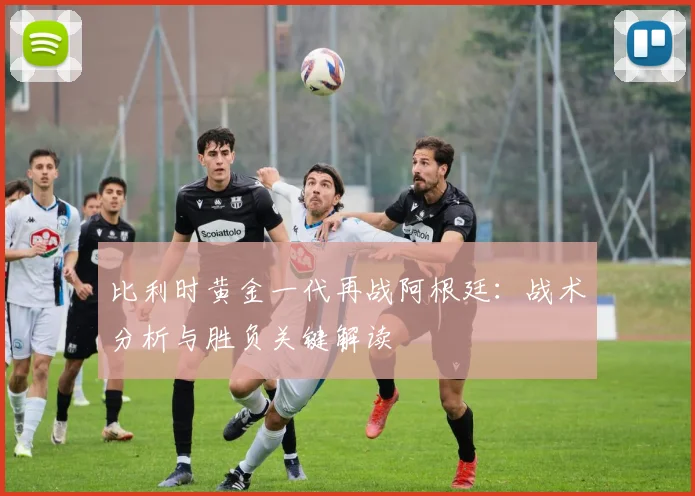 比利时黄金一代再战阿根廷：战术分析与胜负关键解读