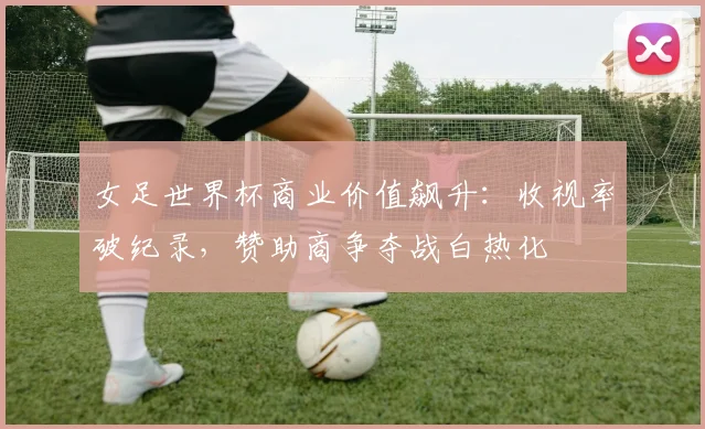 女足世界杯商业价值飙升：收视率破纪录，赞助商争夺战白热化