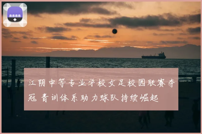 江阴中等专业学校女足校园联赛夺冠 青训体系助力球队持续崛起