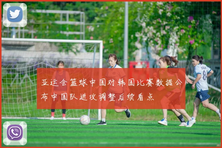 亚运会篮球中国对韩国比赛数据公布中国队进攻调整后续看点